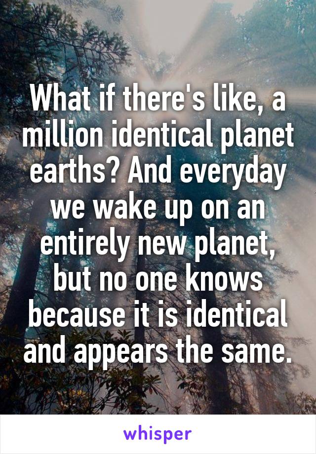 What if there's like, a million identical planet earths? And everyday we wake up on an entirely new planet, but no one knows because it is identical and appears the same.