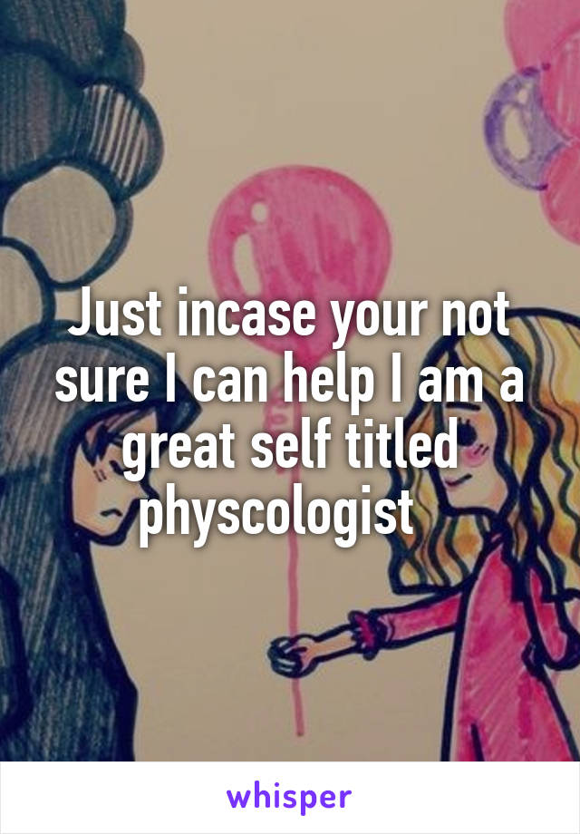 Just incase your not sure I can help I am a great self titled physcologist  