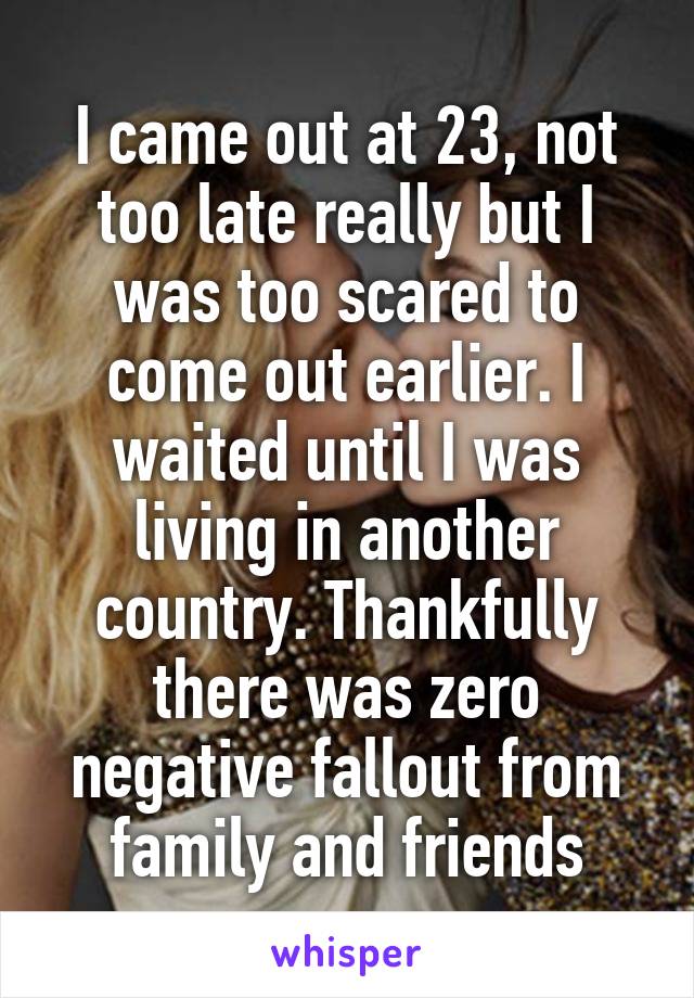 I came out at 23, not too late really but I was too scared to come out earlier. I waited until I was living in another country. Thankfully there was zero negative fallout from family and friends