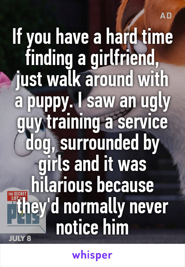 If you have a hard time finding a girlfriend, just walk around with a puppy. I saw an ugly guy training a service dog, surrounded by girls and it was hilarious because they'd normally never notice him