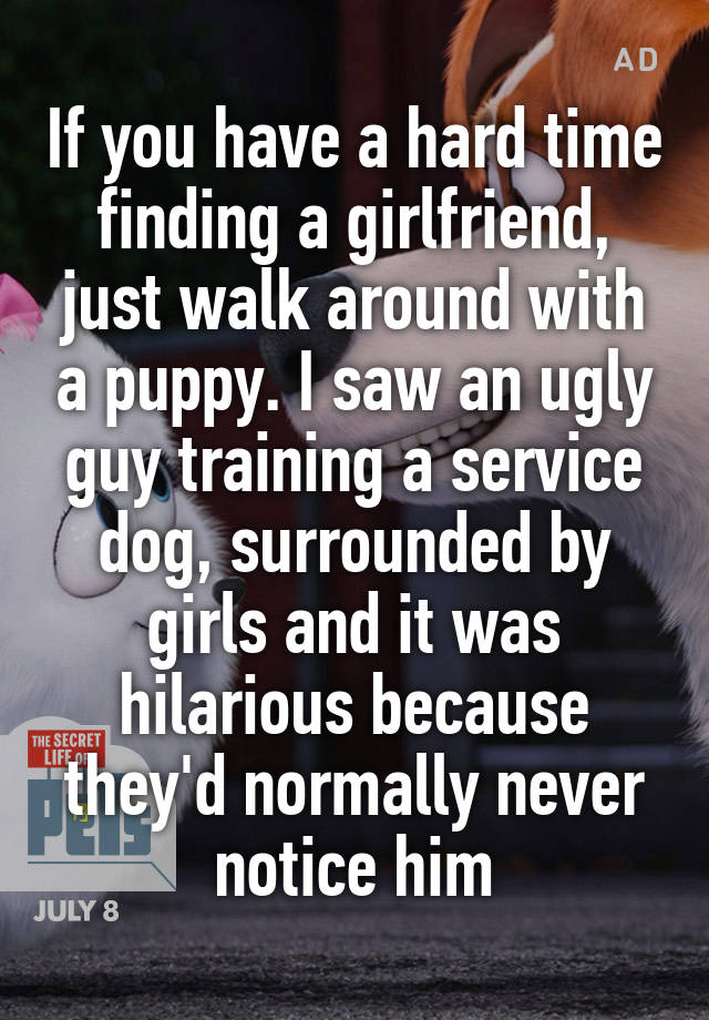 If you have a hard time finding a girlfriend, just walk around with a puppy. I saw an ugly guy training a service dog, surrounded by girls and it was hilarious because they'd normally never notice him