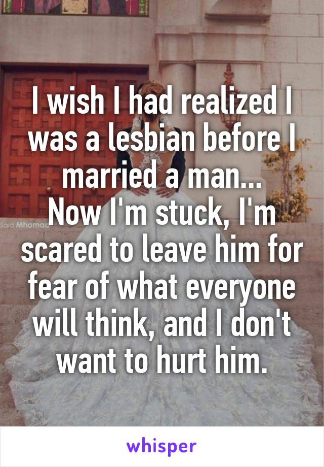 I wish I had realized I was a lesbian before I married a man...
Now I'm stuck, I'm scared to leave him for fear of what everyone will think, and I don't want to hurt him.