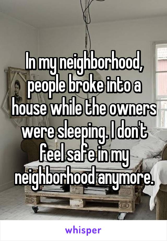 In my neighborhood, people broke into a house while the owners were sleeping. I don't feel safe in my neighborhood anymore.