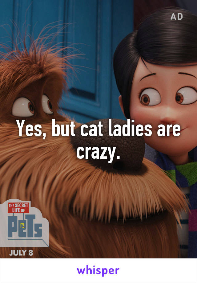 Yes, but cat ladies are crazy.