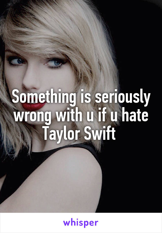 Something is seriously wrong with u if u hate Taylor Swift 