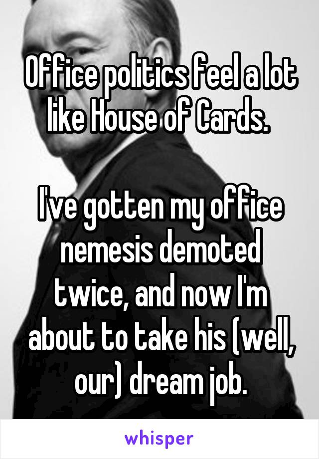 Office politics feel a lot like House of Cards. 

I've gotten my office nemesis demoted twice, and now I'm about to take his (well, our) dream job.
