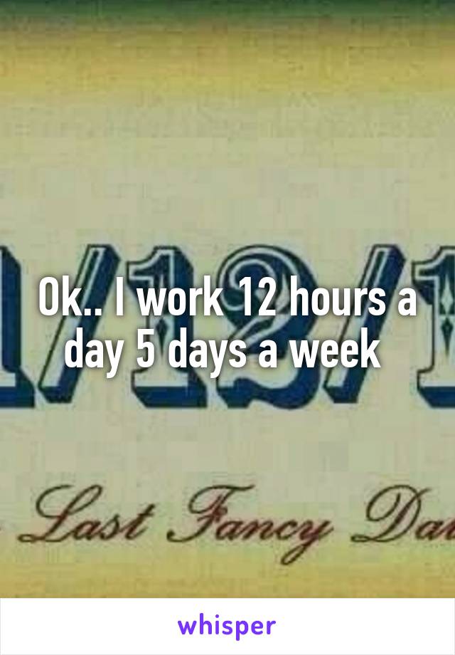Ok.. I work 12 hours a day 5 days a week 