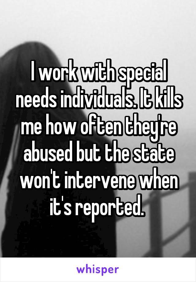 I work with special needs individuals. It kills me how often they're abused but the state won't intervene when it's reported. 