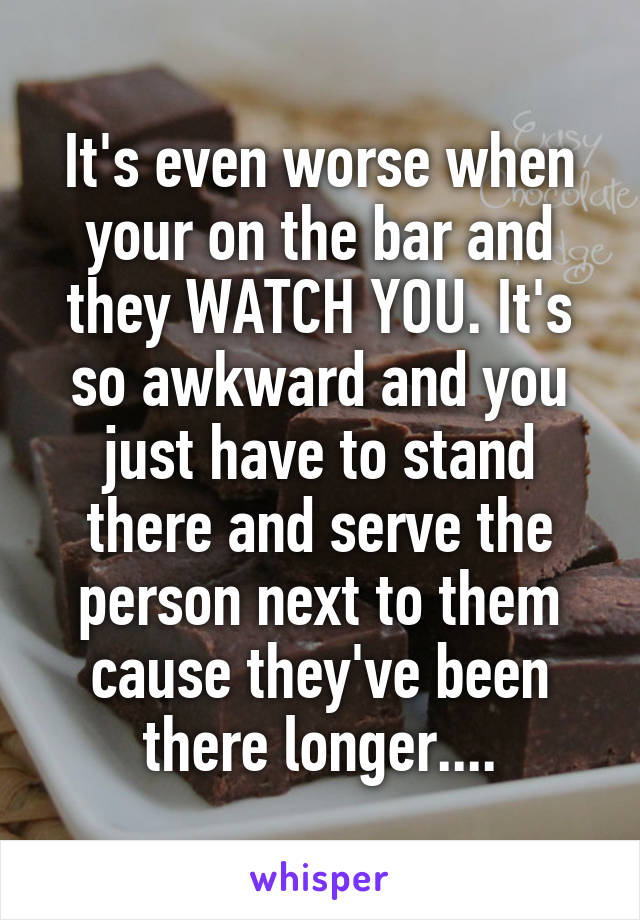 It's even worse when your on the bar and they WATCH YOU. It's so awkward and you just have to stand there and serve the person next to them cause they've been there longer....