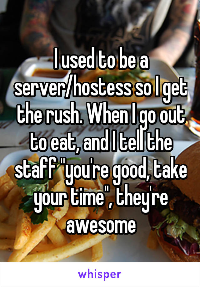 I used to be a server/hostess so I get the rush. When I go out to eat, and I tell the staff "you're good, take your time", they're awesome