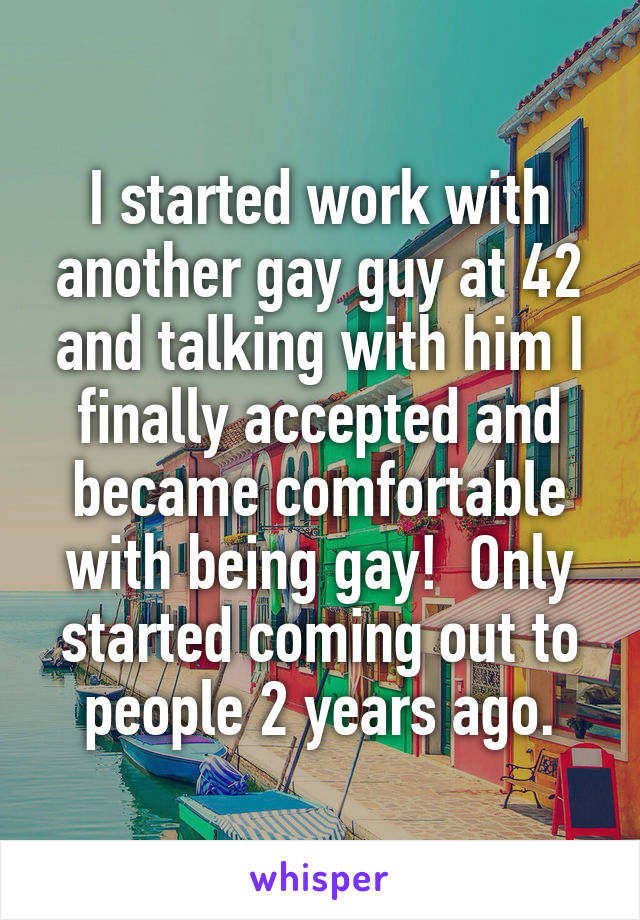 I started work with another gay guy at 42 and talking with him I finally accepted and became comfortable with being gay!  Only started coming out to people 2 years ago.