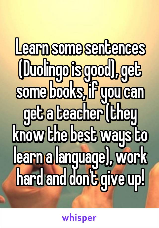 Learn some sentences (Duolingo is good), get some books, if you can get a teacher (they know the best ways to learn a language), work hard and don't give up!