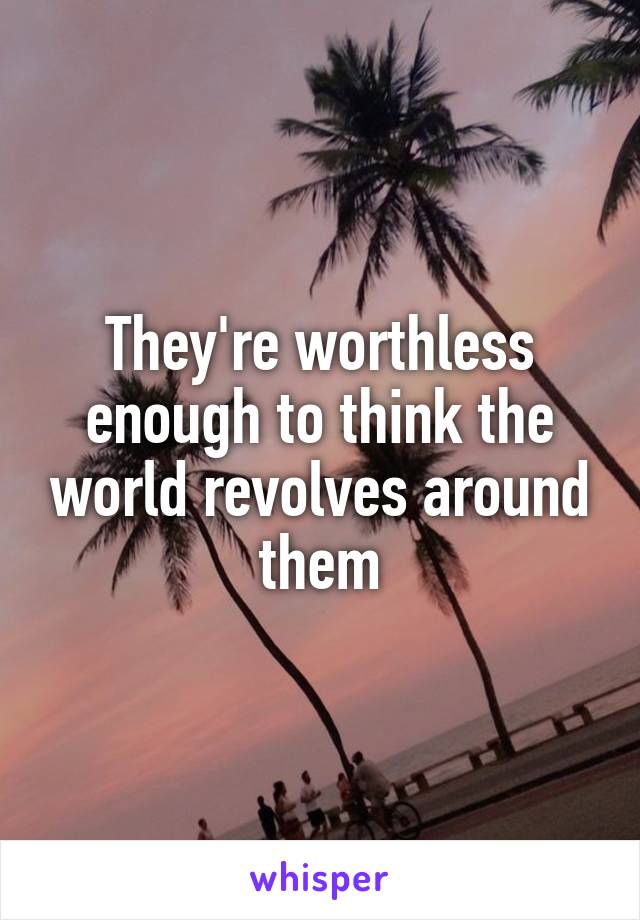 They're worthless enough to think the world revolves around them