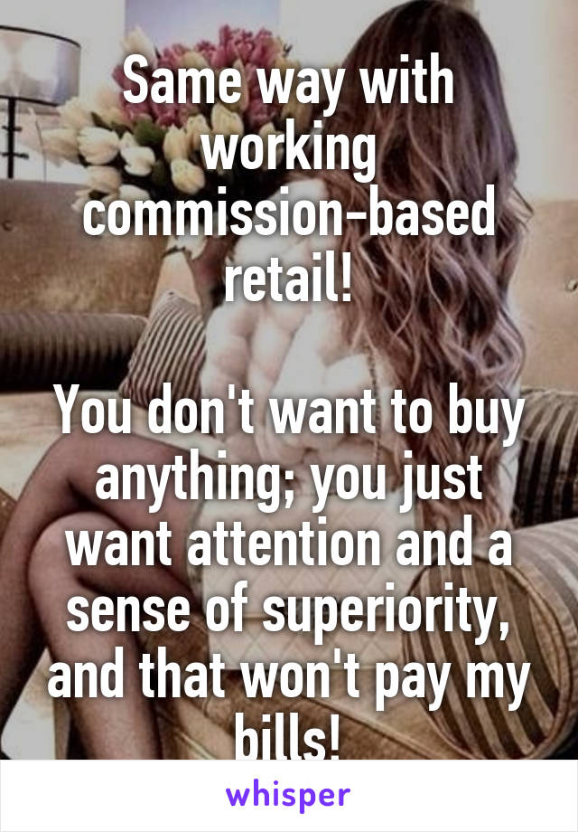 Same way with working commission-based retail!

You don't want to buy anything; you just want attention and a sense of superiority, and that won't pay my bills!