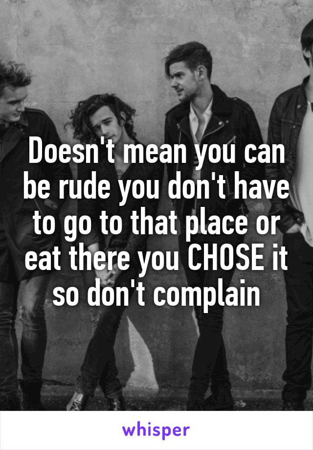 Doesn't mean you can be rude you don't have to go to that place or eat there you CHOSE it so don't complain