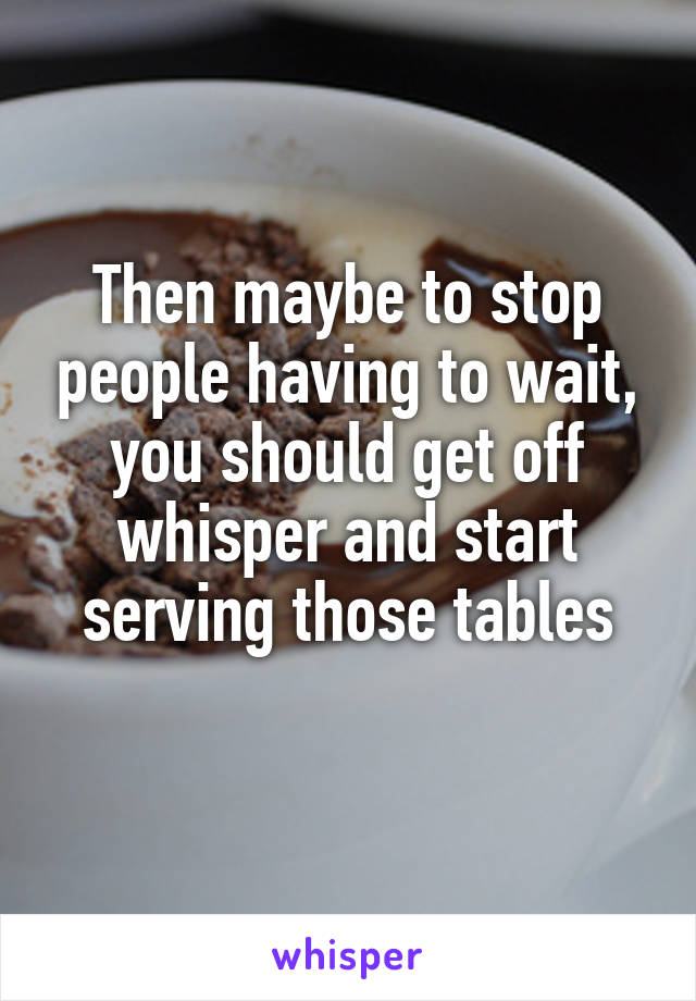 Then maybe to stop people having to wait, you should get off whisper and start serving those tables
