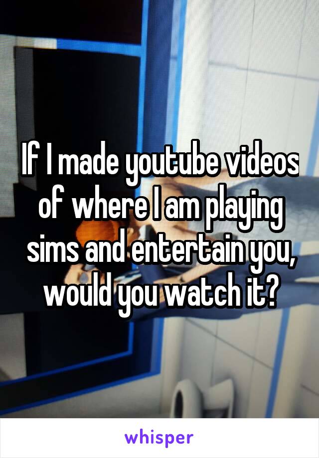 If I made youtube videos of where I am playing sims and entertain you, would you watch it?