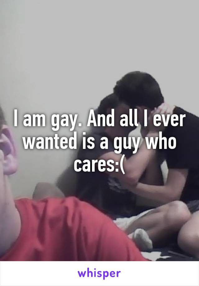 I am gay. And all I ever wanted is a guy who cares:(