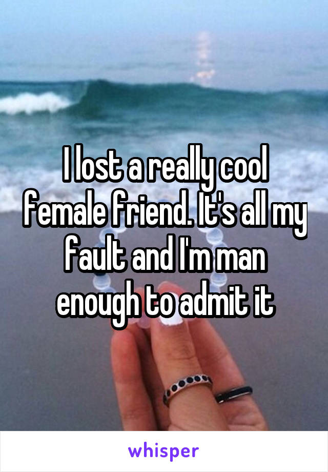 I lost a really cool female friend. It's all my fault and I'm man enough to admit it