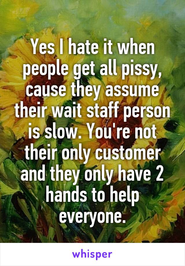 Yes I hate it when people get all pissy, cause they assume their wait staff person is slow. You're not their only customer and they only have 2 hands to help everyone.