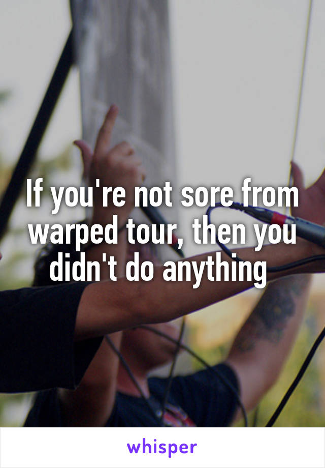 If you're not sore from warped tour, then you didn't do anything 