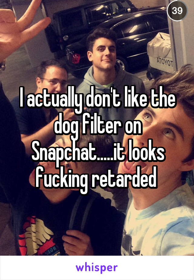 I actually don't like the dog filter on Snapchat.....it looks fucking retarded 
