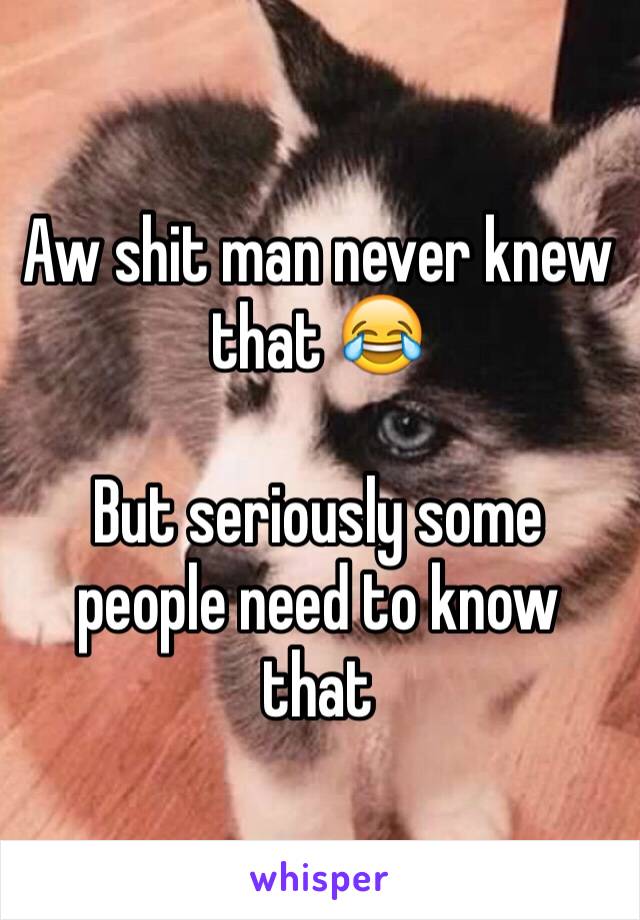 Aw shit man never knew that 😂

But seriously some people need to know that