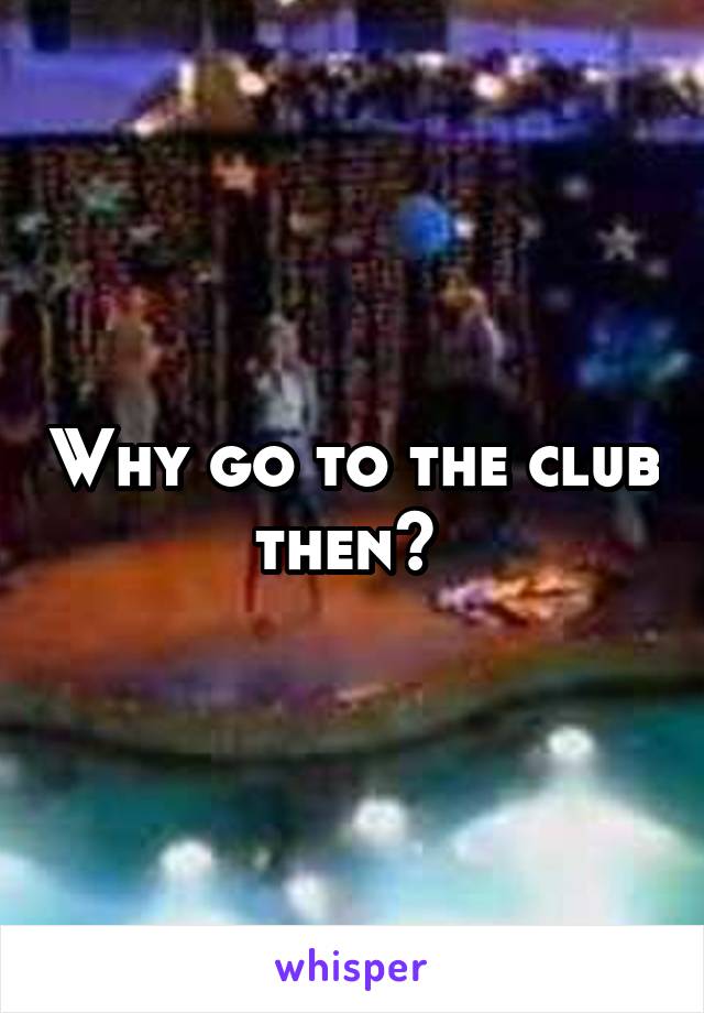 Why go to the club then? 