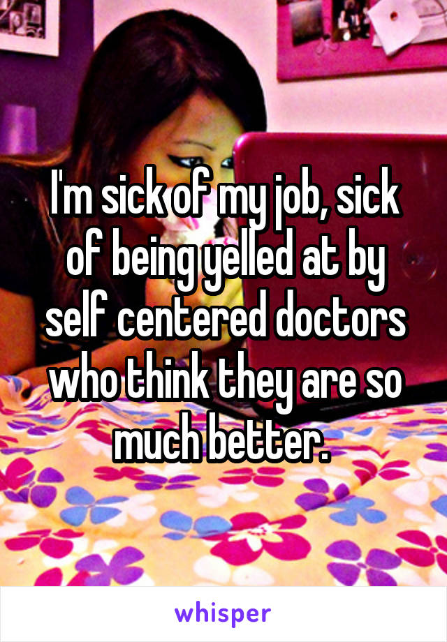 I'm sick of my job, sick of being yelled at by self centered doctors who think they are so much better. 