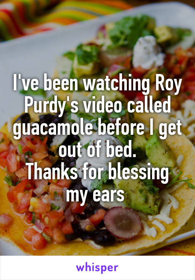 I've been watching Roy Purdy's video called guacamole before I get out of bed.
Thanks for blessing my ears 