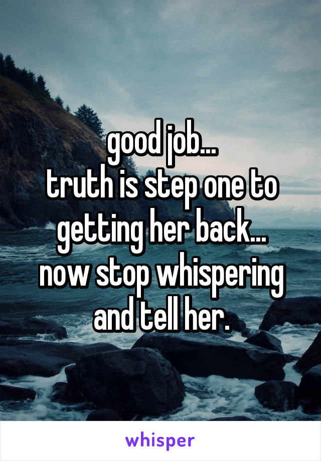 good job...
truth is step one to getting her back...
now stop whispering and tell her.