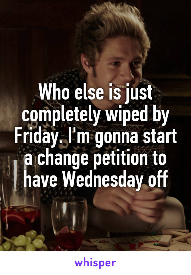 Who else is just completely wiped by Friday. I'm gonna start a change petition to have Wednesday off