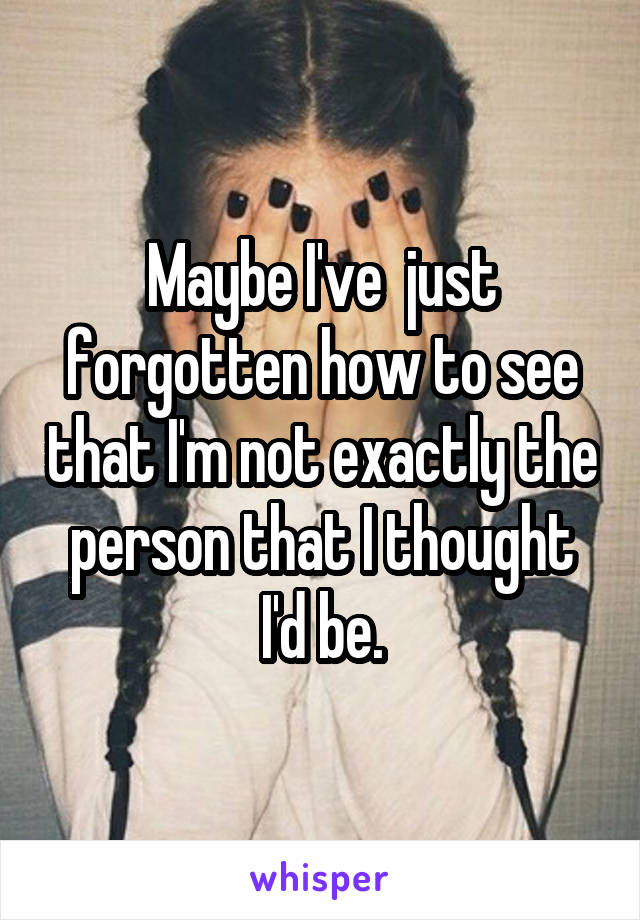 Maybe I've  just forgotten how to see that I'm not exactly the person that I thought I'd be.
