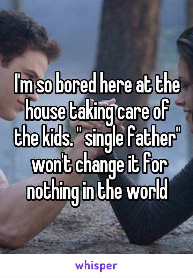 I'm so bored here at the house taking care of the kids. " single father"  won't change it for nothing in the world