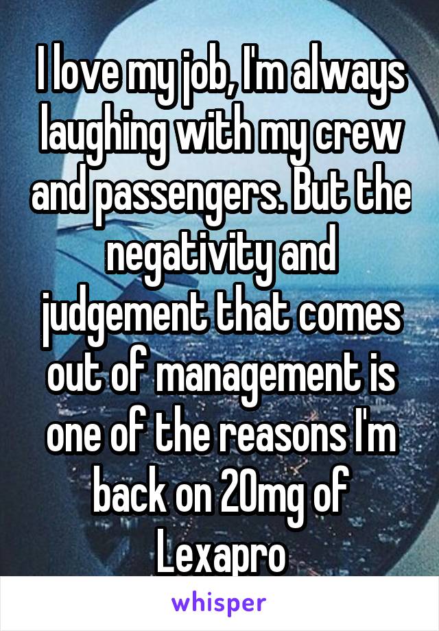 I love my job, I'm always laughing with my crew and passengers. But the negativity and judgement that comes out of management is one of the reasons I'm back on 20mg of Lexapro