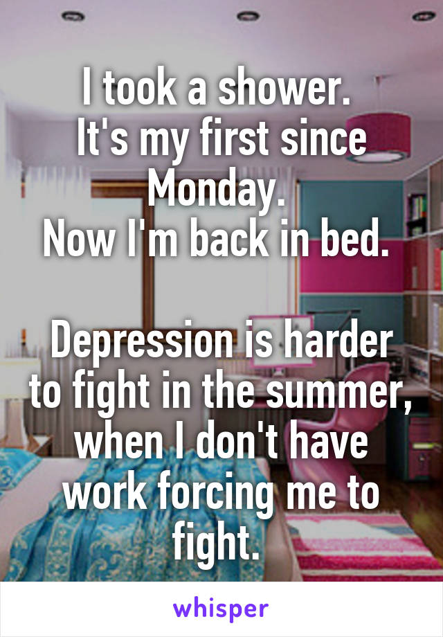 I took a shower. 
It's my first since Monday. 
Now I'm back in bed. 

Depression is harder to fight in the summer, when I don't have work forcing me to fight. 