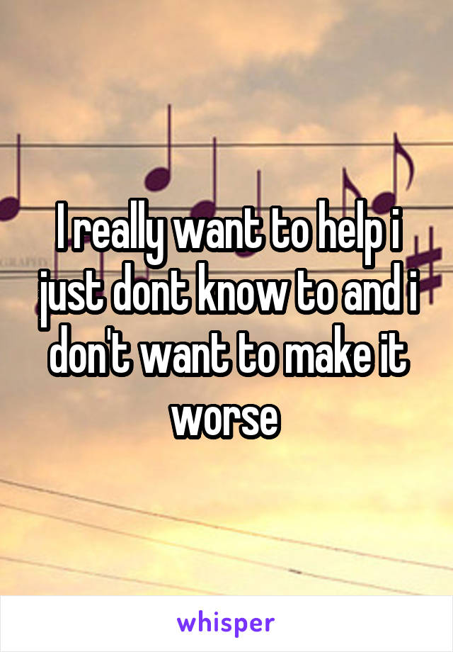 I really want to help i just dont know to and i don't want to make it worse 