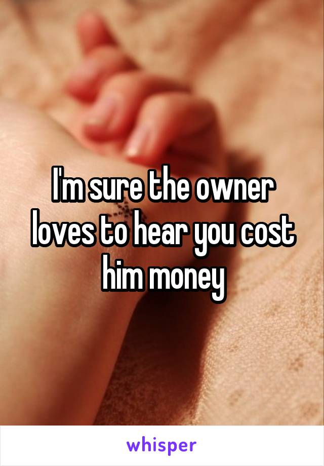 I'm sure the owner loves to hear you cost him money