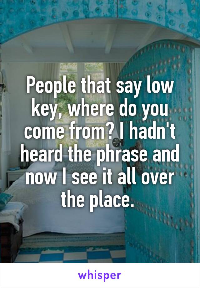 People that say low key, where do you come from? I hadn't heard the phrase and now I see it all over the place. 