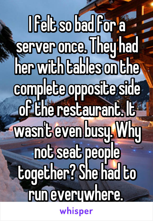 I felt so bad for a server once. They had her with tables on the complete opposite side of the restaurant. It wasn't even busy. Why not seat people together? She had to run everywhere. 