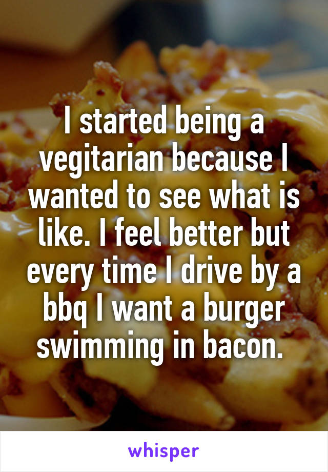 I started being a vegitarian because I wanted to see what is like. I feel better but every time I drive by a bbq I want a burger swimming in bacon. 