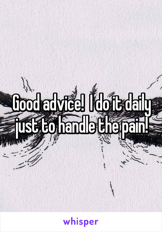Good advice!  I do it daily just to handle the pain!