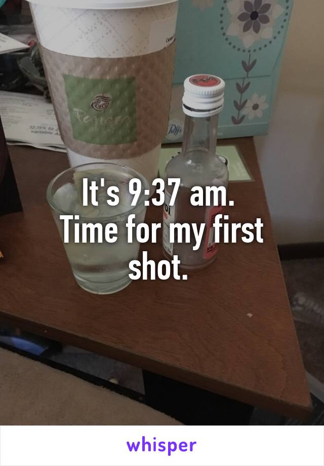 It's 9:37 am. 
Time for my first shot. 