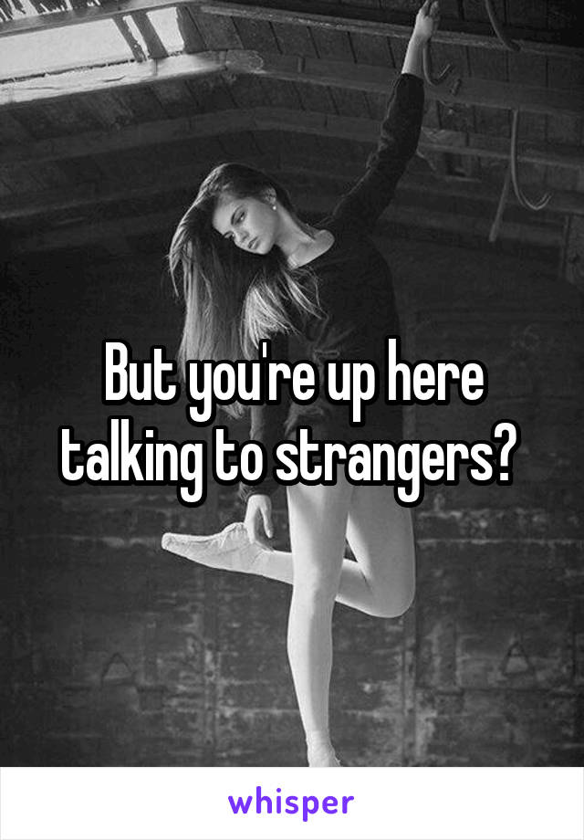 But you're up here talking to strangers? 