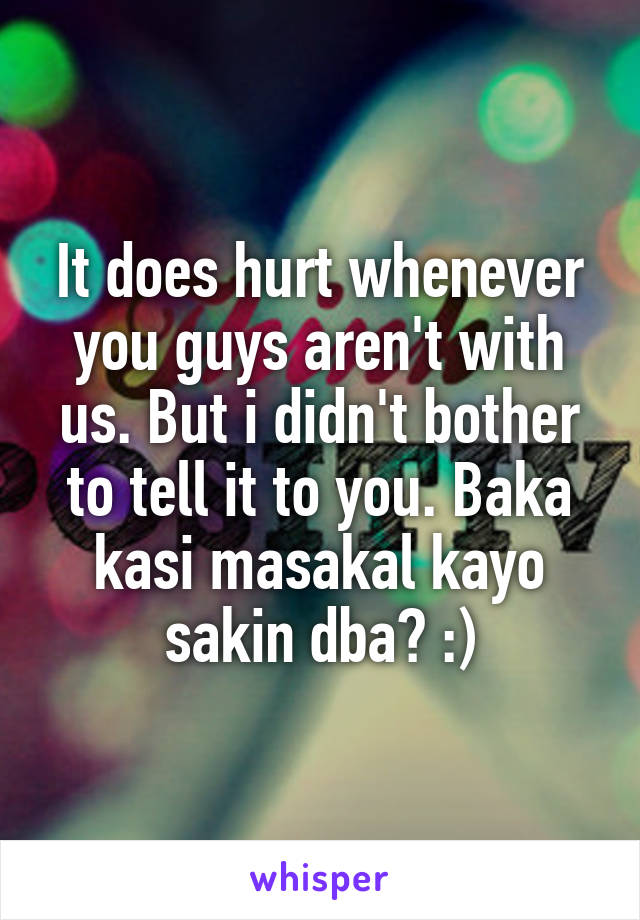 It does hurt whenever you guys aren't with us. But i didn't bother to tell it to you. Baka kasi masakal kayo sakin dba? :)