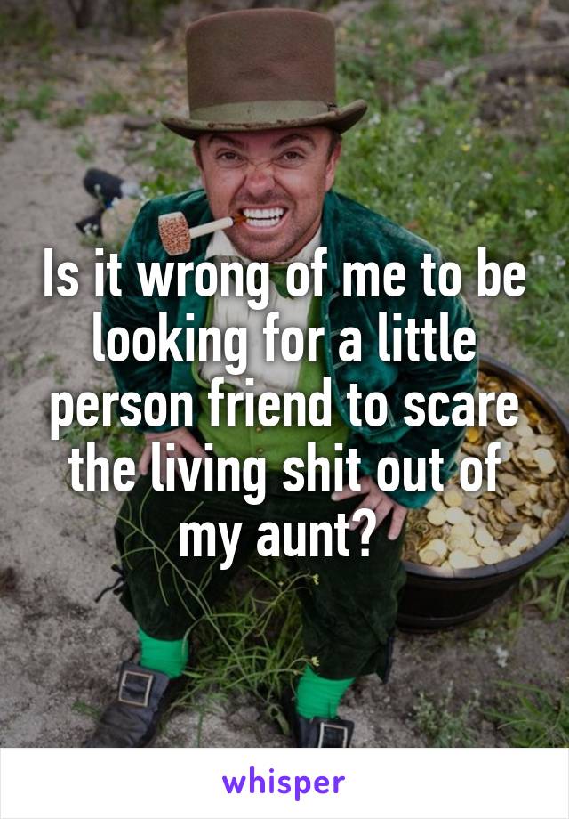 Is it wrong of me to be looking for a little person friend to scare the living shit out of my aunt? 