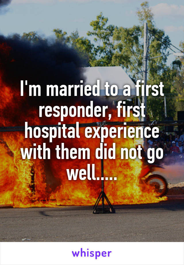 I'm married to a first responder, first hospital experience with them did not go well.....