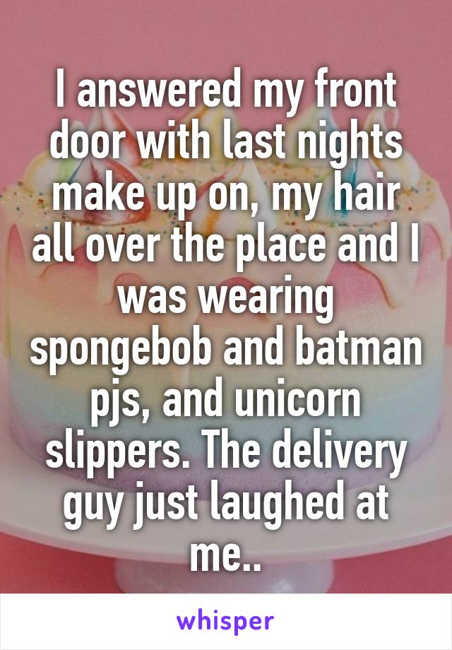I answered my front door with last nights make up on, my hair all over the place and I was wearing spongebob and batman pjs, and unicorn slippers. The delivery guy just laughed at me..