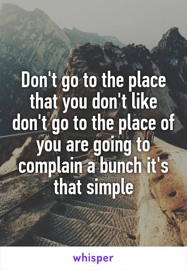 Don't go to the place that you don't like don't go to the place of you are going to complain a bunch it's that simple