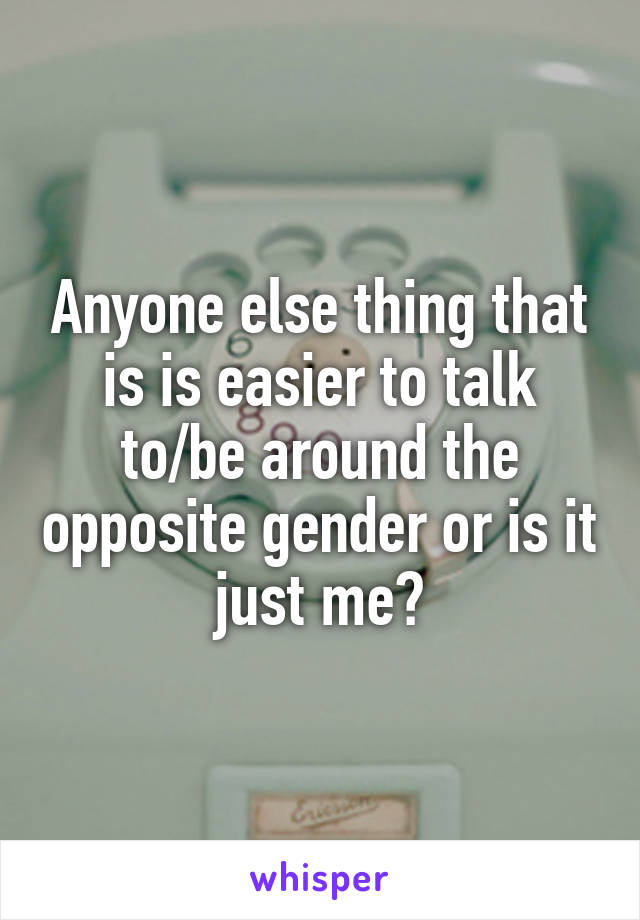 Anyone else thing that is is easier to talk to/be around the opposite gender or is it just me?